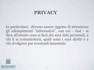 PRIVACY

In particolare, devono essere oggetto di attenzione
gli adempimenti “informativi”, con cui - cioé - si
dica all’utente cosa si farà dei suoi dati personali, a
chi li si comunicherà, quali sono i suoi diritti e a
chi rivolgersi per eventuali lamentele.




                          90
 