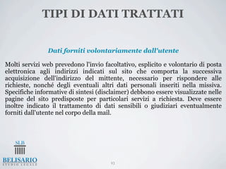 TIPI DI DATI TRATTATI


               Dati forniti volontariamente dall'utente

Molti servizi web prevedono l'invio facoltativo, esplicito e volontario di posta
elettronica agli indirizzi indicati sul sito che comporta la successiva
acquisizione dell'indirizzo del mittente, necessario per rispondere alle
richieste, nonché degli eventuali altri dati personali inseriti nella missiva.
Specifiche informative di sintesi (disclaimer) debbono essere visualizzate nelle
pagine del sito predisposte per particolari servizi a richiesta. Deve essere
inoltre indicato il trattamento di dati sensibili o giudiziari eventualmente
forniti dall'utente nel corpo della mail.




                                       93
 