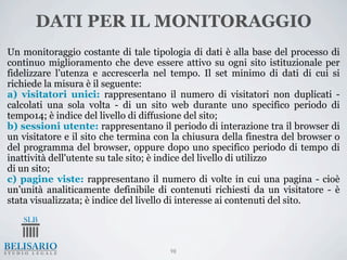 DATI PER IL MONITORAGGIO
Un monitoraggio costante di tale tipologia di dati è alla base del processo di
continuo miglioramento che deve essere attivo su ogni sito istituzionale per
fidelizzare l’utenza e accrescerla nel tempo. Il set minimo di dati di cui si
richiede la misura è il seguente:
a) visitatori unici: rappresentano il numero di visitatori non duplicati -
calcolati una sola volta - di un sito web durante uno specifico periodo di
tempo14; è indice del livello di diffusione del sito;
b) sessioni utente: rappresentano il periodo di interazione tra il browser di
un visitatore e il sito che termina con la chiusura della finestra del browser o
del programma del browser, oppure dopo uno specifico periodo di tempo di
inattività dell'utente su tale sito; è indice del livello di utilizzo
di un sito;
c) pagine viste: rappresentano il numero di volte in cui una pagina - cioè
un’unità analiticamente definibile di contenuti richiesti da un visitatore - è
stata visualizzata; è indice del livello di interesse ai contenuti del sito.




                                       98
 