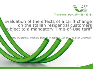 1
Trondheim, May, 27th
- 28th
2013
Evaluation of the effects of a tariff change
on the Italian residential customers
subject to a mandatory Time-of-Use tariff
Simone Maggiore, Michele Benini, Massimo Gallanti, Walter Grattieri
 