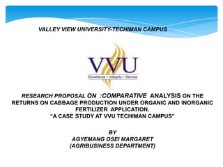 VALLEY VIEW UNIVERSITY-TECHIMAN CAMPUS

RESEARCH PROPOSAL ON :COMPARATIVE ANALYSIS ON THE
RETURNS ON CABBAGE PRODUCTION UNDER ORGANIC AND INORGANIC
FERTILIZER APPLICATION.
“A CASE STUDY AT VVU TECHIMAN CAMPUS”
BY
AGYEMANG OSEI MARGARET
(AGRIBUSINESS DEPARTMENT)

 