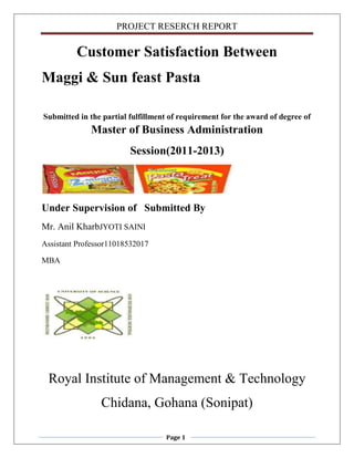 PROJECT RESERCH REPORT
Page 1
Customer Satisfaction Between
Maggi & Sun feast Pasta
Submitted in the partial fulfillment of requirement for the award of degree of
Master of Business Administration
Session(2011-2013)
Under Supervision of Submitted By
Mr. Anil KharbJYOTI SAINI
Assistant Professor11018532017
MBA
Royal Institute of Management & Technology
Chidana, Gohana (Sonipat)
 