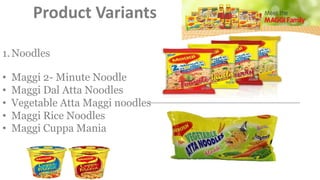 Product Variants
1.Noodles
• Maggi 2- Minute Noodle
• Maggi Dal Atta Noodles
• Vegetable Atta Maggi noodles
• Maggi Rice Noodles
• Maggi Cuppa Mania
 