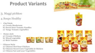 4.Soups Healthy
• Chef Style
a) Cream Mushroom
b) Sweet Sour Tomato Noodles
c) Tangy Tomato vegetables
• Home style
a) Creamy Chicken
b) Mixed vegetable
c) Rich Tomato
• Chinese Style
a) Chinese Hot Sour Chicken
b) Chinese Sweet Corn Vegetable & Chicken
c) Chinese hot and sour Vegetables
3. Maggi pichkoo
Product Variants
 
