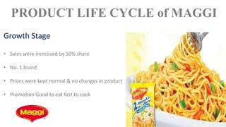 PRODUCT LIFE CYCLE of MAGGI
Growth Stage
• Sales were increased by 50% share
• No. 1 brand
• Prices were kept normal & no changes in product
• Promotion Good to eat fast to cook
 