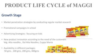 • Market penetration strategies by conducting regular market research
• Promotional campaigns in school
• Advertising Strategies : focusing on kids
• New product innovation according to the need of the customers
Veg. Atta noodles , Dal Atta Noodles, Cuppa Mania
• Availability in different packages
50 gms , 100 gms, 200 gms, 400gms
PRODUCT LIFE CYCLE of MAGGI
Growth Stage
 