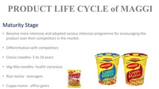 • Become more intensive and adopted various intensive programme for encouraging the
product over their competitors in the market.
• Differentiation with competitors
• Classic noodles- 5 to 10 years
• Veg Atta noodles- health conscious
• Rice mania - teenagers
• Cuppa mania - office goers
PRODUCT LIFE CYCLE of MAGGI
Maturity Stage
 