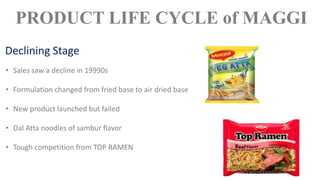 • Sales saw a decline in 19990s
• Formulation changed from fried base to air dried base
• New product launched but failed
• Dal Atta noodles of sambur flavor
• Tough competition from TOP RAMEN
PRODUCT LIFE CYCLE of MAGGI
Declining Stage
 