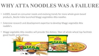 • In2005, based on consumer needs and evolving trends for more whole grain based
products ,Nestle India launched Maggi vegetables Atta noodles
• Extensive research and development expertise to develop Maggi vegetable Atta
noddle's.
• Maggi vegetable Atta noodles will provide the dietary fiber of whole wheat top facilitate
good health and wellness.
WHY ATTA NOODLES WAS A FAILURE
 
