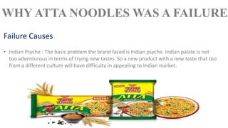 • Indian Psyche : The basic problem the brand faced is Indian psyche. Indian palate is not
too adventurous in terms of trying new tastes. So a new product with a new taste that too
from a different culture will have difficulty in appealing to Indian market.
Failure Causes
WHY ATTA NOODLES WAS A FAILURE
 