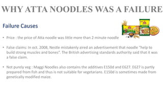 • Price : the price of Atta noodle was little more than 2 minute noodle
• False claims: In oct. 2008, Nestle mistakenly aired an advertisement that noodle “help to
build strong muscles and bones”. The British advertising standards authority said that it was
a false claim.
• Not purely veg : Maggi Noodles also contains the additives E150d and E627. E627 is partly
prepared from fish and thus is not suitable for vegetarians. E150d is sometimes made from
genetically modified maize.
Failure Causes
WHY ATTA NOODLES WAS A FAILURE
 