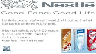 Basically the company started to meet the need of milk in world war 1. and milk
bases baby food was the first product of Nestle.
Today, Nestle market its product in 130+ countries.
 Core business of Nestle is “Nutrition”
that it put in its products.
Main focus – “health and wellness”
 