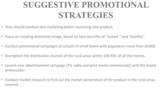 • They should conduct test marketing before launching new product.
• Focus on creating distinctive image, based on twin benefits of “instant “ and “healthy”
• Conduct promotional campaigns at schools in small towns with population more than 10,000.
• Strengthen the distribution channel of the rural areas within 100 KM, of all the metros.
• Launch new advertisement campaign (TV, radio and print media commercials) with the brand
ambassador.
• Conduct market research to find out the market penetration of the product in the rural areas
covered.
SUGGESTIVE PROMOTIONAL
STRATEGIES
 