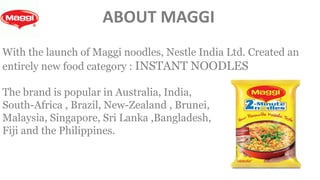 With the launch of Maggi noodles, Nestle India Ltd. Created an
entirely new food category : INSTANT NOODLES
The brand is popular in Australia, India,
South-Africa , Brazil, New-Zealand , Brunei,
Malaysia, Singapore, Sri Lanka ,Bangladesh,
Fiji and the Philippines.
ABOUT MAGGI
 