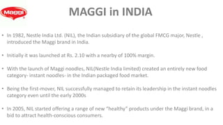 • In 1982, Nestle India Ltd. (NIL), the Indian subsidiary of the global FMCG major, Nestle ,
introduced the Maggi brand in India.
• Initially it was launched at Rs. 2.10 with a nearby of 100% margin.
• With the launch of Maggi noodles, NIL(Nestle India limited) created an entirely new food
category- instant noodles- in the Indian packaged food market.
• Being the first-mover, NIL successfully managed to retain its leadership in the instant noodles
category even until the early 2000s
• In 2005, NIL started offering a range of new “healthy” products under the Maggi brand, in a
bid to attract health-conscious consumers.
MAGGI in INDIA
 