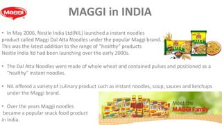 • In May 2006, Nestle India Ltd(NIL) launched a instant noodles
product called Maggi Dal Atta Noodles under the popular Maggi brand.
This was the latest addition to the range of “healthy” products
Nestle India ltd had been launching over the early 2000s.
• The Dal Atta Noodles were made of whole wheat and contained pulses and positioned as a
“healthy” instant noodles.
• NIL offered a variety of culinary product such as instant noodles, soup, sauces and ketchups
under the Maggi brand.
• Over the years Maggi noodles
became a popular snack food product
in India.
MAGGI in INDIA
 