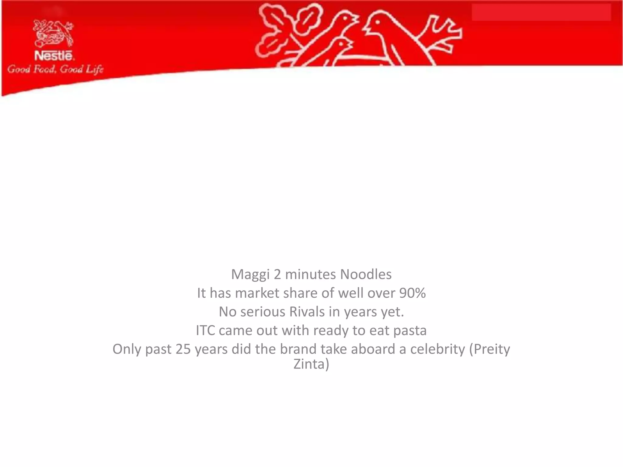 Maggi 2 minutes Noodles
             It has market share of well over 90%
                 No serious Rivals in years yet.
             ITC came out with ready to eat pasta
Only past 25 years did the brand take aboard a celebrity (Preity
                             Zinta)
 