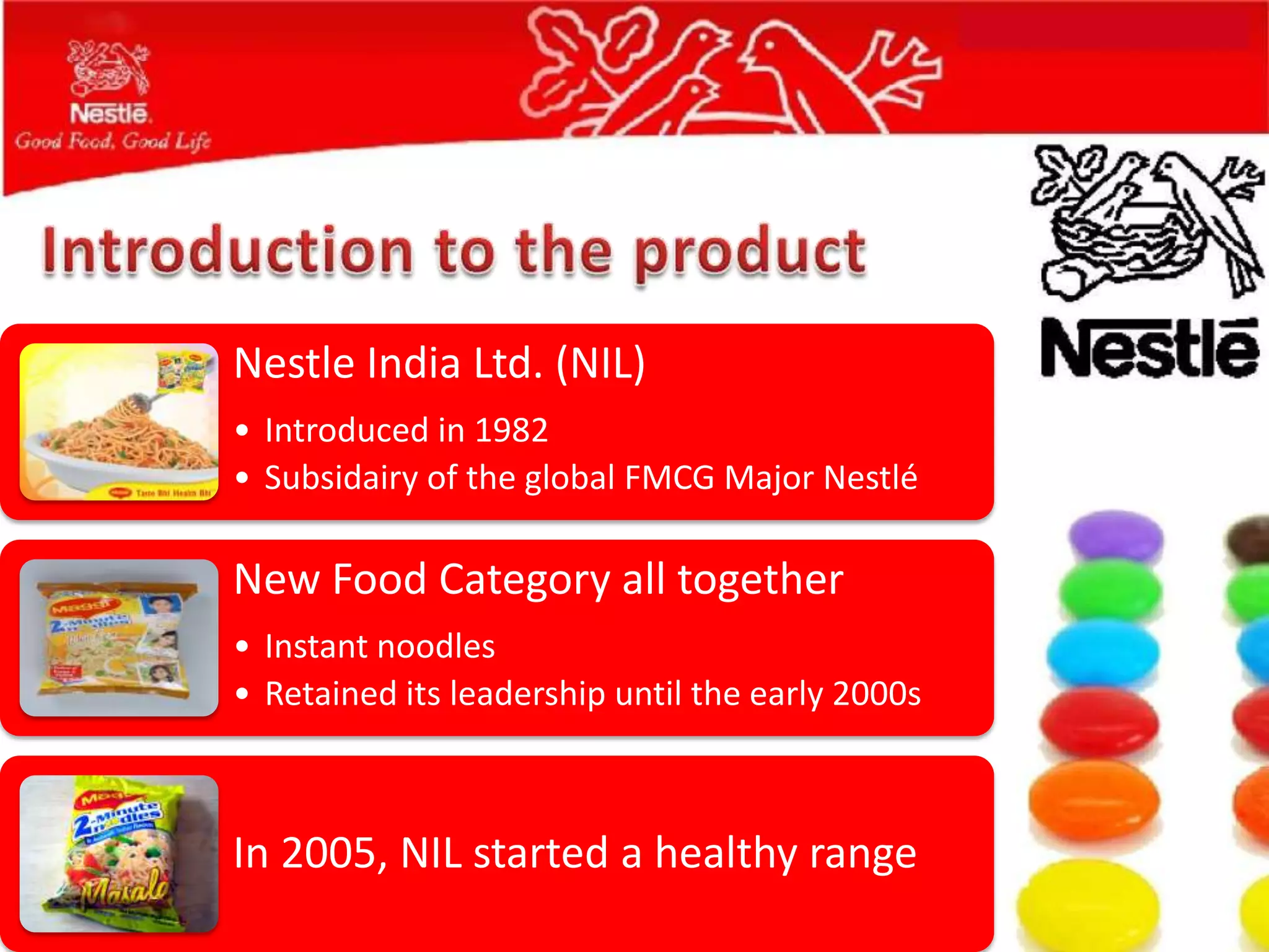 Nestle India Ltd. (NIL)
• Introduced in 1982
• Subsidairy of the global FMCG Major Nestlé

New Food Category all together
• Instant noodles
• Retained its leadership until the early 2000s



In 2005, NIL started a healthy range
 