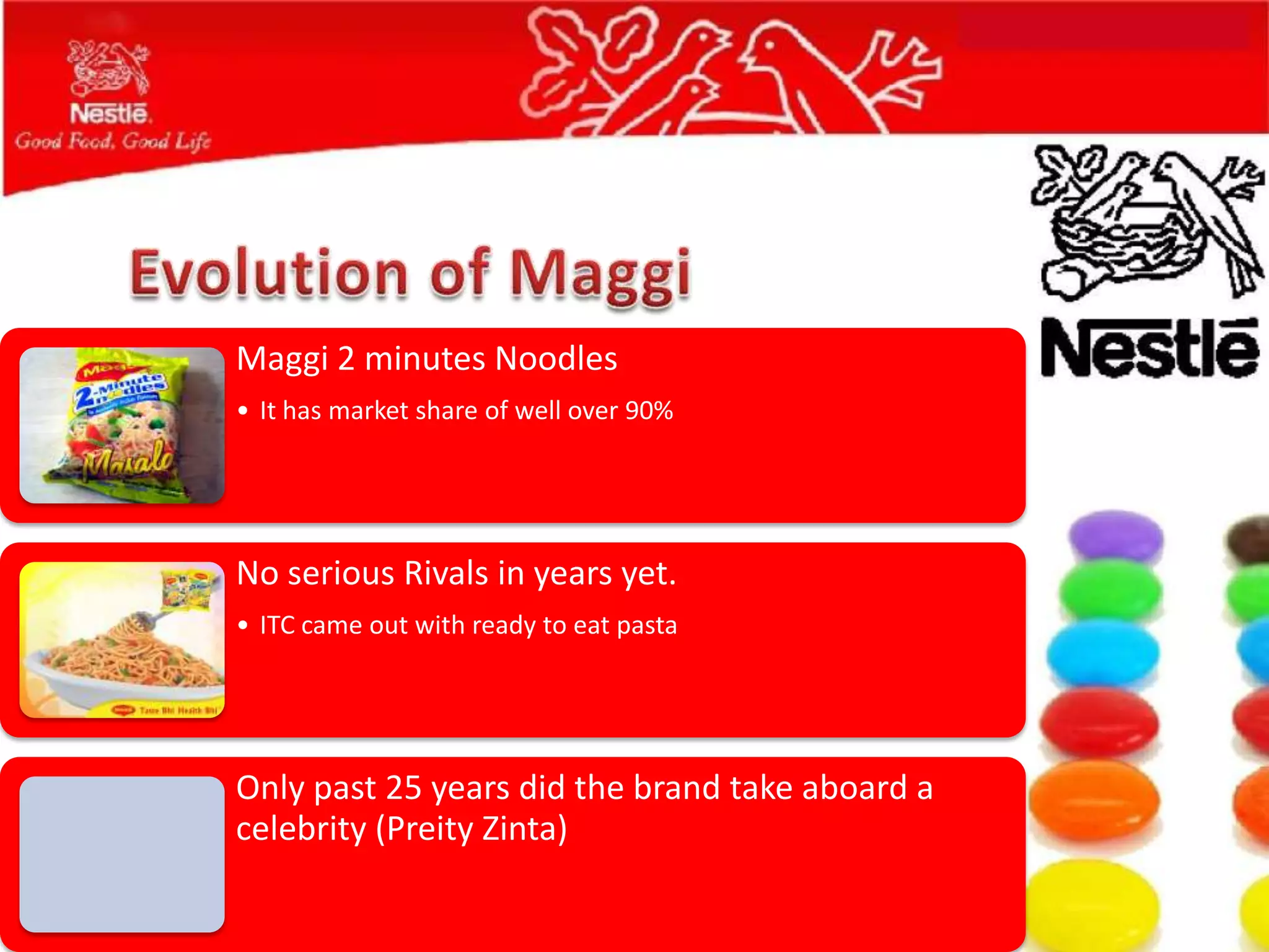 Maggi 2 minutes Noodles
• It has market share of well over 90%




No serious Rivals in years yet.
• ITC came out with ready to eat pasta




Only past 25 years did the brand take aboard a
celebrity (Preity Zinta)
 