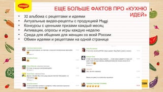 ЕЩЕ БОЛЬШЕ ФАКТОВ ПРО «КУХНЮ ИДЕЙ»

• 
• 
• 
• 
• 
• 

32 альбома с рецептами и идеями	

Актуальные видео-рецепты с продукцией Maggi	

Конкурсы с ценными призами каждый месяц	

Активации, опросы и игры каждую неделю	

Среда для общения для женщин со всей России	

Обмен идеями и рецептами на одной странице	


	


12

 