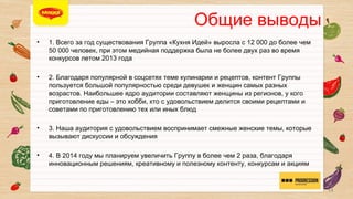 ОБЩИЕ ВЫВОДЫ

• 


• 

1. Всего за год существования Группа «Кухня Идей» выросла с 12 000 до более
чем 50 000 человек, при этом медийная поддержка была не более двух раз во
время конкурсов летом 2013 года
2. Благодаря популярной в соцсетях теме кулинарии и рецептов, контент
Группы пользуется большой популярностью среди девушек и женщин самых
разных возрастов. Наибольшее ядро аудитории составляют женщины из
регионов, у кого приготовление еды – это хобби, кто с удовольствием делится
своими рецептами и советами по приготовлению тех или иных блюд

• 

3. Наша аудитория с удовольствием воспринимает смежные женские темы,
которые вызывают дискуссии и обсуждения

• 

4. В 2014 году мы планируем увеличить Группу в более чем 2 раза, благодаря
инновационным решениям, креативному и полезному контенту, конкурсам и
акциям
14

 