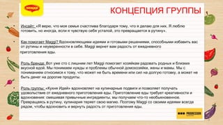 КОНЦЕПЦИЯ ГРУППЫ

• 
 
• 


• 


• 

Инсайт: «Я верю, что моя семья счастлива благодаря тому, что я делаю для них. Я люблю
готовить, но иногда, если я чувствую себя усталой, это превращается в рутину».
Как помогает Maggi? Вдохновляющими идеями и готовыми решениями, способными
избавить вас от рутины и неуверенности в себе. Maggi вернет вам радость от ежедневного 
приготовления еды.
Роль бренда: Вот уже сто с лишним лет Maggi помогает хозяйкам радовать родных и
близких вкусной едой. Мы понимаем нужды и проблемы обычной домохозяйки, жены и
мамы. Мы с пониманием относимся к тому, что может не быть времени или сил на долгую
готовку, а может не быть денег на дорогие продукты.
Роль группы: «Кухня Идей» вдохновляет на кулинарные подвиги и позволяет получать
удовольствие от ежедневного приготовления еды. Приготовление еды требует
креативности и вдохновения: смешивая привычные ингредиенты, мы получаем что-то
необыкновенное. Превращаясь в рутину, кулинария теряет свою магию. Поэтому Maggi со
своими идеями всегда рядом, чтобы вдохновить и вернуть радость от приготовления еды.
3

 