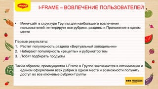i-FRAME – ВОВЛЕЧЕНИЕ ПОЛЬЗОВАТЕЛЕЙ

• 

Мини-сайт в структуре Группы для наибольшего вовлечения
пользователей: интегрирует все рубрики, разделы и Приложение в
одном месте


Первые результаты:
1.  Растет популярность раздела «Виртуальный холодильник» 
2.  Набирают популярность «рецепты» и рубрикатор тем
3.  Любят подбирать продукты 

Таким образом, преимущества I-Frame в Группе заключаются в
оптимизации и едином оформлении всех рубрик в одном месте и
возможности получить доступ во все ключевые рубрики Группы 


9

 