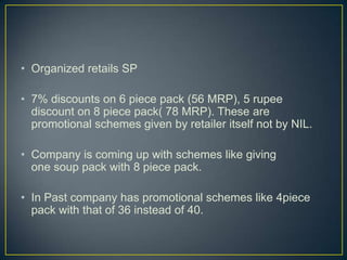 • Organized retails SP

• 7% discounts on 6 piece pack (56 MRP), 5 rupee
  discount on 8 piece pack( 78 MRP). These are
  promotional schemes given by retailer itself not by NIL.

• Company is coming up with schemes like giving
  one soup pack with 8 piece pack.

• In Past company has promotional schemes like 4piece
  pack with that of 36 instead of 40.
 