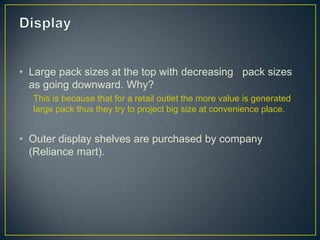 • Large pack sizes at the top with decreasing pack sizes
  as going downward. Why?
  This is because that for a retail outlet the more value is generated
  large pack thus they try to project big size at convenience place.


• Outer display shelves are purchased by company
  (Reliance mart).
 