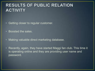 • Getting closer to regular customer.

• Boosted the sales.

• Making valuable direct marketing database.

• Recently, again, they have started Maggi fan club. This time it
  is operating online and they are providing user name and
  password.
 