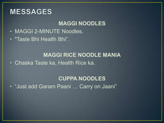 MAGGI NOODLES
• MAGGI 2-MINUTE Noodles.
• "Taste Bhi Health Bhi”.

            MAGGI RICE NOODLE MANIA
• Chaska Taste ka, Health Rice ka.

                  CUPPA NOODLES
• “Just add Garam Paani … Carry on Jaani”
 