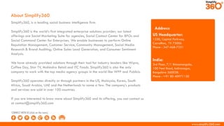 www.simplify360.com
Simplify360, is a leading social business intelligence firm.
Simplify360 is the world’s first integrated enterprise solutions provider; our latest
offerings are Social Marketing Suite for agencies, Social Contact Center for BPOs and
Social Command Center for Enterprises. We enable businesses to perform Online
Reputation Management, Customer Service, Community Management, Social Media
Research & Brand Auditing; Online Sales Lead Generation, and Consumer Sentiment
Analysis.
We have already provided solutions through their tool for industry leaders like Wipro,
Coffee Day, Star TV, Mahindra Retail and ITC Foods. Simplify360 is also the only
company to work with the top media agency groups in the world like WPP and Publicis.
Simplify360 operates directly or through partners in the US, Malaysia, Korea, South
Africa, Saudi Arabia, UAE and the Netherlands to name a few. The company’s products
and services are sold in over 100 countries.
If you are interested to know more about Simplify360 and its offering, you can contact us
at contact@simplify360.com
About Simplify360
US Headquarter:
1330, Capital Parkway,
Carrollton, TX 75006
Phone : 347-468-7251
India:
3rd Floor, 7/1 Binnamangala,
100 Feet Road, Indiranagar,
Bangalore 560038.
Phone : +91 80 40971130
Address
CONNECT WITH US (click on the icons)
 