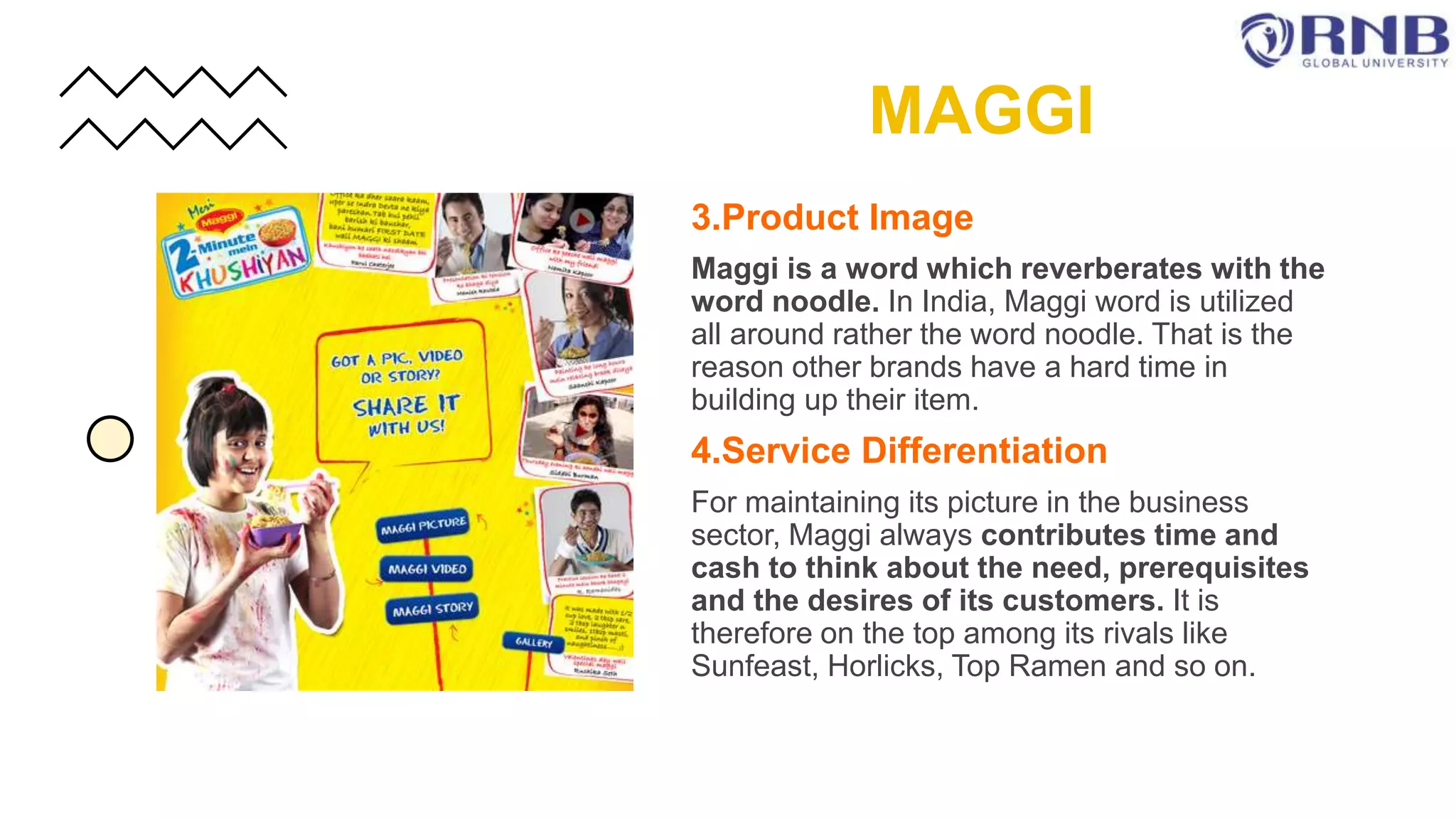 3.Product Image
Maggi is a word which reverberates with the
word noodle. In India, Maggi word is utilized
all around rather the word noodle. That is the
reason other brands have a hard time in
building up their item.
4.Service Differentiation
For maintaining its picture in the business
sector, Maggi always contributes time and
cash to think about the need, prerequisites
and the desires of its customers. It is
therefore on the top among its rivals like
Sunfeast, Horlicks, Top Ramen and so on.
MAGGI
 