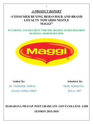 1
A PROJECT REPORT
“CONSUMER BUYING BEHAVIOUR AND BRAND
LOYALTY TOWARDS NESTLE
MAGGI”
IN PARTIAL FULFILLMENT FOR THE DEGREE OF BECHALOROF
BUSINESS ADMINISTRATION
Guided By: Submitted By:
Mr. VIJAINDER JASWAL AKHIL MANKOTIA
(Faculty of BBA), MPGC Roll no. 3007
MAHARANA PRATAP POST GRADUATE GOVT.COLLEGE AMB
SESSION 2015-2018
 