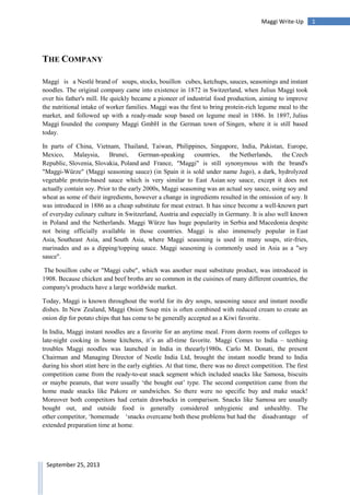 1Maggi Write-Up
September 25, 2013
THE COMPANY
Maggi is a Nestlé brand of soups, stocks, bouillon cubes, ketchups, sauces, seasonings and instant
noodles. The original company came into existence in 1872 in Switzerland, when Julius Maggi took
over his father's mill. He quickly became a pioneer of industrial food production, aiming to improve
the nutritional intake of worker families. Maggi was the first to bring protein-rich legume meal to the
market, and followed up with a ready-made soup based on legume meal in 1886. In 1897, Julius
Maggi founded the company Maggi GmbH in the German town of Singen, where it is still based
today.
In parts of China, Vietnam, Thailand, Taiwan, Philippines, Singapore, India, Pakistan, Europe,
Mexico, Malaysia, Brunei, German-speaking countries, the Netherlands, the Czech
Republic, Slovenia, Slovakia, Poland and France, "Maggi" is still synonymous with the brand's
"Maggi-Würze" (Maggi seasoning sauce) (in Spain it is sold under name Jugo), a dark, hydrolyzed
vegetable protein-based sauce which is very similar to East Asian soy sauce, except it does not
actually contain soy. Prior to the early 2000s, Maggi seasoning was an actual soy sauce, using soy and
wheat as some of their ingredients, however a change in ingredients resulted in the omission of soy. It
was introduced in 1886 as a cheap substitute for meat extract. It has since become a well-known part
of everyday culinary culture in Switzerland, Austria and especially in Germany. It is also well known
in Poland and the Netherlands. Maggi Würze has huge popularity in Serbia and Macedonia despite
not being officially available in those countries. Maggi is also immensely popular in East
Asia, Southeast Asia, and South Asia, where Maggi seasoning is used in many soups, stir-fries,
marinades and as a dipping/topping sauce. Maggi seasoning is commonly used in Asia as a "soy
sauce".
The bouillon cube or "Maggi cube", which was another meat substitute product, was introduced in
1908. Because chicken and beef broths are so common in the cuisines of many different countries, the
company's products have a large worldwide market.
Today, Maggi is known throughout the world for its dry soups, seasoning sauce and instant noodle
dishes. In New Zealand, Maggi Onion Soup mix is often combined with reduced cream to create an
onion dip for potato chips that has come to be generally accepted as a Kiwi favorite.
In India, Maggi instant noodles are a favorite for an anytime meal. From dorm rooms of colleges to
late-night cooking in home kitchens, it‟s an all-time favorite. Maggi Comes to India – teething
troubles Maggi noodles was launched in India in theearly1980s. Carlo M. Donati, the present
Chairman and Managing Director of Nestle India Ltd, brought the instant noodle brand to India
during his short stint here in the early eighties. At that time, there was no direct competition. The first
competition came from the ready-to-eat snack segment which included snacks like Samosa, biscuits
or maybe peanuts, that were usually „the bought out‟ type. The second competition came from the
home made snacks like Pakore or sandwiches. So there were no specific buy and make snack!
Moreover both competitors had certain drawbacks in comparison. Snacks like Samosa are usually
bought out, and outside food is generally considered unhygienic and unhealthy. The
other competitor, „homemade „snacks overcame both these problems but had the disadvantage of
extended preparation time at home.
 