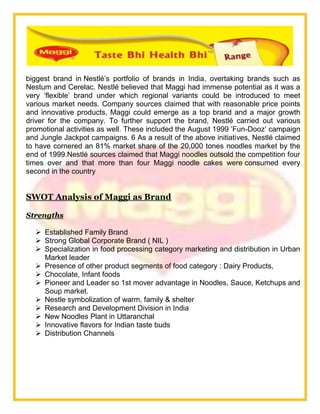 biggest brand in Nestlé‘s portfolio of brands in India, overtaking brands such as
Nestum and Cerelac. Nestlé believed that Maggi had immense potential as it was a
very ‗flexible‘ brand under which regional variants could be introduced to meet
various market needs. Company sources claimed that with reasonable price points
and innovative products, Maggi could emerge as a top brand and a major growth
driver for the company. To further support the brand, Nestlé carried out various
promotional activities as well. These included the August 1999 ‗Fun-Dooz‘ campaign
and Jungle Jackpot campaigns. 6 As a result of the above initiatives, Nestlé claimed
to have cornered an 81% market share of the 20,000 tones noodles market by the
end of 1999.Nestlé sources claimed that Maggi noodles outsold the competition four
times over and that more than four Maggi noodle cakes were consumed every
second in the country
SWOT Analysis of Maggi as Brand
Strengths
 Established Family Brand
 Strong Global Corporate Brand ( NIL )
 Specialization in food processing category marketing and distribution in Urban
Market leader
 Presence of other product segments of food category : Dairy Products,
 Chocolate, Infant foods
 Pioneer and Leader so 1st mover advantage in Noodles, Sauce, Ketchups and
Soup market.
 Nestle symbolization of warm, family & shelter
 Research and Development Division in India
 New Noodles Plant in Uttaranchal
 Innovative flavors for Indian taste buds
 Distribution Channels
 