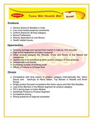 Weakness
 Generic Brand to Noodles in India
 Low rural market presence constraints
 Uniform Brand for all food category
 Brand Proliferation
 Heavily dependent on one flavour
 Health related issues
Opportunities
 Growing package and canned food market in India by 15% annually.
 High brand awareness of Indian consumer
 Other product category like Biscuits, Chips and Ready to Eat Market still
unexplored.
 Opportunity to be substitute to other snacks category of food products.
 Unexploited rural market
 Increasing number of working youth
 Affinity of Indians to Chinese food
Threats
 Competitors with long history in product category Internationally like, Heinz
Sauce and ketchups of Heinz Indian, Top Ramen in Noodle and Knorr
Soups.
 Single product focused competitors like Heinz sauce and Wai Wai Noodles.
 Less Entry Barriers in the Market segment for product category
 ITC‘s strong base in Indian Market.
 Substitute Product to Product Segment
 Competitive pricing
 Strong presence of regional competitor
 
