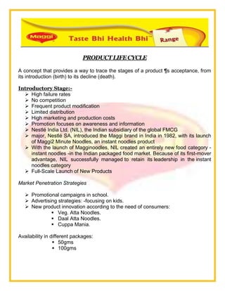 PRODUCTLIFECYCLE
A concept that provides a way to trace the stages of a product ¶s acceptance, from
its introduction (birth) to its decline (death).
Introductory Stage:-
 High failure rates
 No competition
 Frequent product modification
 Limited distribution
 High marketing and production costs
 Promotion focuses on awareness and information
 Nestlé India Ltd. (NIL), the Indian subsidiary of the global FMCG
 major, Nestlé SA, introduced the Maggi brand in India in 1982, with its launch
of Maggi2 Minute Noodles, an instant noodles product
 With the launch of Magginoodles, NIL created an entirely new food category -
instant noodles -in the Indian packaged food market. Because of its first-mover
advantage, NIL successfully managed to retain its leadership in the instant
noodles category
 Full-Scale Launch of New Products
Market Penetration Strategies
 Promotional campaigns in school.
 Advertising strategies: -focusing on kids.
 New product innovation according to the need of consumers:
 Veg. Atta Noodles.
 Daal Atta Noodles.
 Cuppa Mania.
Availability in different packages:
 50gms
 100gms
 