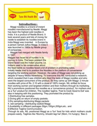 Introduction:-
Maggi noodles is a brand of instant
noodles manufactured by Nestlé. Maggi
has been the highest sold noodles in
India. It is a product of Nestle Brand. It
took several years and lots of money for
nestle to establish its noodles brand in
India Maggi was invented in Europe by
a person named Jullius Maggi. In India it
was launched in 1980s by Nestle group
of companies.
Maggie had merged with Nestle family
in 1947.
Maggie has faced lot of hurdles in its
journey in India. The basic problem the
brand faced was the Indian psyche. i.e.
Indians used to be conservative about
the food habits so noodles faced a lot of problem in promoting sales.
Initially nestle tried to to position the Noodles in the platform of convenience
targeting the working women. However, the sales of Maggi was not picking up
despite of heavy Media Advertising. To overcome this NIL conducted a research,
which revealed that it was children who liked the taste of Maggi noodles and who
were the largest consumers of the product. So they came up with Maggi- 2 minute
noodles with price of Rs. 2.10 with a close of 100% margin. NIL shifted its focus
from working women and targeted children and their mothers through its marketing.
NIL's promotions positioned the noodles as a 'convenience product', for mothers and
as a 'fun' product for children. The noodles' tagline, 'Fast to Cook Good to Eat' was
also in keeping with this positioning. They promoted the product by
1.Distributing free samples.
2.Giving gifts on return of empty packets.
3.Dry sampling-distributing Maggi packets
4. wet sampling - distributing cooked Maggi.
5.Availability in different packages 50gm,100gm,200gm,etc.. and
6.Effective Tagline Communication.
Through its ads, NIL positioned Maggi as a 'fun' food for kids which mothers could
prepare easily. Taglines like 'Mummy, bhookh lagi hai' (Mom, I'm hungry), 'Bas 2-
 