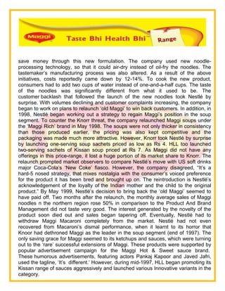 save money through this new formulation. The company used new noodle-
processing technology, so that it could air-dry instead of oil-fry the noodles. The
tastemaker‘s manufacturing process was also altered. As a result of the above
initiatives, costs reportedly came down by 12-14%. To cook the new product,
consumers had to add two cups of water instead of one-and-a-half cups. The taste
of the noodles was significantly different from what it used to be. The
customer backlash that followed the launch of the new noodles took Nestlé by
surprise. With volumes declining and customer complaints increasing, the company
began to work on plans to relaunch ‗old Maggi‘ to win back customers. In addition, in
1998, Nestlé began working out a strategy to regain Maggi‘s position in the soup
segment. To counter the Knorr threat, the company relaunched Maggi soups under
the ‗Maggi Rich‘ brand in May 1998. The soups were not only thicker in consistency
than those produced earlier, the pricing was also kept competitive and the
packaging was made much more attractive. However, Knorr took Nestlé by surprise
by launching one-serving soup sachets priced as low as Rs 4. HLL too launched
two-serving sachets of Kissan soup priced at Rs 7. As Maggi did not have any
offerings in this price-range, it lost a huge portion of its market share to Knorr. The
relaunch prompted market observers to compare Nestlé‘s move with US soft drinks
major Coca-Cola‘s ‗New Coke‘ fiasco. However, the company disagreed, ―It‘s a
hard-5 nosed strategy, that mixes nostalgia with the consumer‘s voiced preference
for the product it has been bred and brought up on. The reintroduction is Nestlé‘s
acknowledgement of the loyalty of the Indian mother and the child to the original
product.‖ By May 1999, Nestlé‘s decision to bring back the ‗old Maggi‘ seemed to
have paid off. Two months after the relaunch, the monthly average sales of Maggi
noodles n the northern region rose 50% in comparison to the Product And Brand
Management did not taste very good. The interest generated by the novelty of the
product soon died out and sales began tapering off. Eventually, Nestlé had to
withdraw Maggi Macaroni completely from the market. Nestlé had not even
recovered from Macaroni‘s dismal performance, when it learnt to its horror that
Knoor had dethroned Maggi as the leader in the soup segment (end of 1997). The
only saving grace for Maggi seemed to its ketchups and sauces, which were turning
out to the ‗rare‘ successful extensions of Maggi. These products were supported by
popular advertisement campaign for the Maggi Hot & Sweet sauce brand.
These humorous advertisements, featuring actors Pankaj Kapoor and Javed Jafri,
used the tagline, ‗It‘s different.‘ However, during mid-1997, HLL began promoting its
Kissan range of sauces aggressively and launched various Innovative variants in the
category.
 