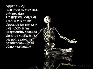 Mujer 2: - Al comienzo es muy feo, primero dan escalofríos, después  los dolores en los dedos de las manos y pies, todo se va  congelando, después viene un sueño muy pesado, y perdí la  conciencia...... y tú cómo moriste???? 