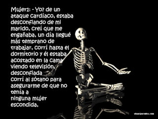 Mujer1: - Yo? de un ataque cardíaco, estaba desconfiando de mi  marido, creí que me engañaba, un día llegué más temprano de  trabajar, corrí hasta el dormitorio y él estaba acostado en la cama  viendo televisión, desconfiada corrí al sótano para asegurarme de que no tenía a ninguna mujer escondida,  