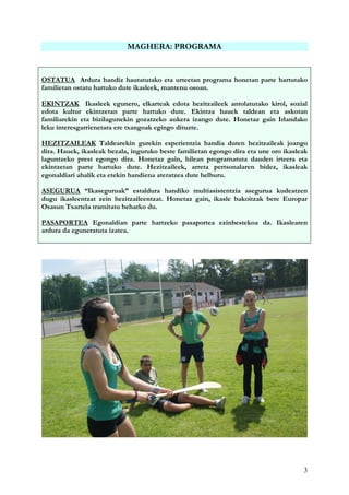 3
MAGHERA: PROGRAMA
OSTATUA Ardura handiz hautatutako eta urteetan programa honetan parte hartutako
familietan ostatu hartuko dute ikasleek, mantenu osoan.
EKINTZAK Ikasleek egunero, elkarteak edota hezitzaileek antolatutako kirol, sozial
edota kultur ekintzetan parte hartuko dute. Ekintza hauek taldean eta askotan
familiarekin eta bizilagunekin gozatzeko aukera izango dute. Honetaz gain Irlandako
leku interesgarrienetara ere txangoak egingo dituzte.
HEZITZAILEAK Taldearekin gurekin esperientzia handia duten hezitzaileak joango
dira. Hauek, ikasleak bezala, inguruko beste familietan egongo dira eta une oro ikasleak
laguntzeko prest egongo dira. Honetaz gain, hilean programatuta dauden irteera eta
ekintzetan parte hartuko dute. Hezitzaileek, arreta pertsonalaren bidez, ikasleak
egonaldiari ahalik eta etekin handiena ateratzea dute helburu.
ASEGURUA “Ikaseguruak” estaldura handiko multiasistentzia asegurua kudeatzen
dugu ikasleentzat zein hezitzaileentzat. Honetaz gain, ikasle bakoitzak bere Europar
Osasun Txartela tramitatu beharko du.
PASAPORTEA Egonaldian parte hartzeko pasaportea ezinbestekoa da. Ikaslearen
ardura da eguneratuta izatea.
 