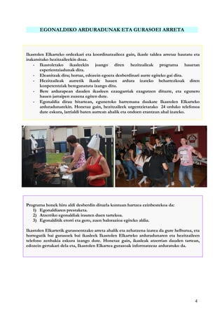 4
EGONALDIKO ARDURADUNAK ETA GURASOEI ARRETA
GURASOEI ARRETA
Ikastolen Elkarteko ordezkari eta koordinatzaileez gain, ikasle taldea arretaz hautatu eta
irakatsitako hezitzaileekin doaz.
- Ikastoletako ikasleekin joango diren hezitzaileak programa hauetan
esperientziadunak dira.
- Eleanitzak dira; hortaz, edozein egoera desberdinari aurre egiteko gai dira.
- Hezitzaileak aurretik ikasle hauen ardura izateko beharrezkoak diren
konpetentziak bereganatuta izango ditu.
- Bere ardurapean dauden ikasleen ezaugarriak ezagutzen dituzte, eta egunero
hauen jarraipen zuzena egiten dute.
- Egonaldia dirau bitartean, eguneroko harremana daukate Ikastolen Elkarteko
arduradunarekin. Honetaz gain, hezitzaileek urgentzietarako 24 orduko telefonoa
dute eskura, larrialdi baten aurrean ahalik eta ondoen erantzun ahal izateko.
Programa honek hiru aldi desberdin dituela kontuan hartzea ezinbestekoa da:
1) Egonaldiaren prestaketa.
2) Atzerriko egonaldiak irauten duen tartekoa.
3) Egonalditik etorri eta gero, zuen balorazioa egiteko aldia.
Ikastolen Elkartetik gurasoentzako arreta ahalik eta zehatzena izatea da gure helburua, eta
horregatik bai gurasoek bai ikasleek Ikastolen Elkarteko arduradunaren eta hezitzaileen
telefono zenbakia eskura izango dute. Honetaz gain, ikasleak atzerrian dauden tartean,
edozein gertakari dela eta, Ikastolen Elkartea gurasoak informatzeaz arduratuko da.
 