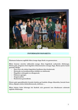 5
INFORMAZIO BANAKETA
Ekainaren bukaeran argibide bilera izango dugu ikasle eta gurasoentzat.
Bilera honetan atzerrira taldearekin joango diren begiraleak aurkeztuko dizkizuegu.
Horrez gain, programa honi dagokion dokumentazioa emango dugu. Bertan puntu hauek
garatuko ditugu.
- Zure seme edo alabari dagozkion familiaren datu konkretuak.
- Hezitzaile eta koordinatzaileen helbide eta telefonoak.
- Hegaldien ordutegiak eta elkarguneak.
- Ekintzen egutegia.
- Aseguru-poliza
- Ikasleentzat gomendioak.
Horrez gain egonaldiarekin lotutako hainbat gai landuko ditugu elkarrekin, besteak beste
klima, ekipajea, kultur desberdintasunak, telefonoa …
Bilera bukatu baino lehenago bai ikasleek zein gurasoek izan ditzakezuen zalantzak
argituko dizkizuegu.
 