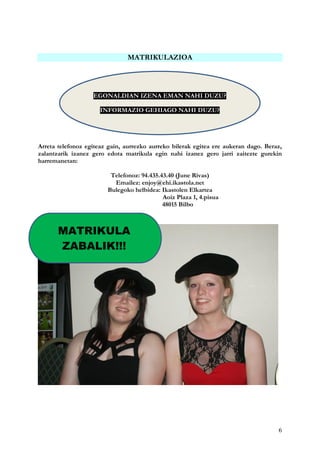 6
MATRIKULAZIOA
Arreta telefonoz egiteaz gain, aurrezko aurreko bilerak egitea ere aukeran dago. Beraz,
zalantzarik izanez gero edota matrikula egin nahi izanez gero jarri zaitezte gurekin
harremanetan:
Telefonoz: 94.435.43.40 (June Rivas)
Emailez: enjoy@ehi.ikastola.net
Bulegoko helbidea: Ikastolen Elkartea
Aoiz Plaza 1, 4.pisua
48015 Bilbo
EGONALDIAN IZENA EMAN NAHI DUZU?
INFORMAZIO GEHIAGO NAHI DUZU?
MATRIKULA
ZABALIK!!!
 