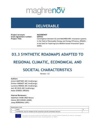 DELIVERABLE
Project Acronym: MAGHRENOV
Grant Agreement number: 609453
Project Title: Convergence between EU and MAGHREB MPC innovation systems
in the field of Renewable Energy and Energy Efficiency (RE&EE) –
A test-bed for fostering Euro Mediterranean Innovation Space
(EMIS)
D3.3 SYNTHETIC ROADMAPS ADAPTED TO
REGIONAL CLIMATIC, ECONOMICAL AND
SOCIETAL CHARACTERISTICS
Version: 1.0
Authors:
Antoni MARTINEZ (KIC InnoEnergy)
Emilien SIMONOT (KIC InnoEnergy)
Lucienne KROSSE (KIC InnoEnergy)
Aart DE GEUS (KIC InnoEnergy)
Nadia ZEDDOU (IRESEN)
Internal Reviewers:
Abdelhak CHAIBI (R&D Maroc)
Helene BEN KHEMIS (ANME)
Josep BORDONAU (UPC)
Dissemination Level
P Public X
C Confidential, only for members of the consortium and the Commission Services
This project has received funding from the European Union’s Seventh Framework Programme for research, technological
development and demonstration under the grant agreement no. 609453.
 