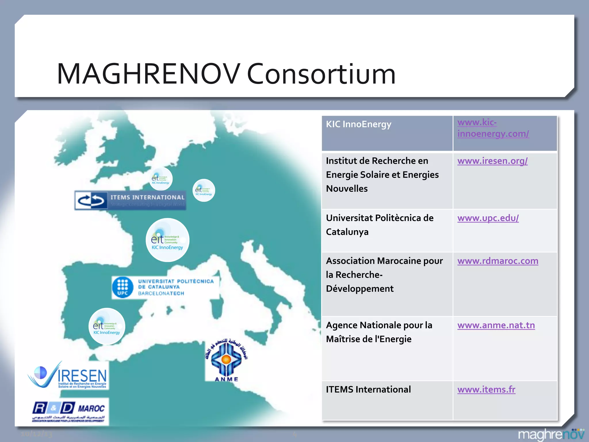 MAGHRENOV	
  Consortium	
  
KIC	
  InnoEnergy	
  

www.kic-­‐
innoenergy.com/	
  
	
  

Institut	
  de	
  Recherche	
  en	
  
Energie	
  Solaire	
  et	
  Energies	
  
Nouvelles	
  

www.iresen.org/	
  

Universitat	
  Politècnica	
  de	
  
Catalunya	
  

www.upc.edu/	
  

Association	
  Marocaine	
  pour	
  
la	
  Recherche-­‐
Développement	
  

www.rdmaroc.com	
  

	
  

	
  

	
  
	
  

Agence	
  Nationale	
  pour	
  la	
  
Maîtrise	
  de	
  l'Energie	
  

www.anme.nat.tn	
  
	
  
	
  

ITEMS	
  International	
  

www.items.fr	
  
	
  

10/12/13	
  

4	
  

 