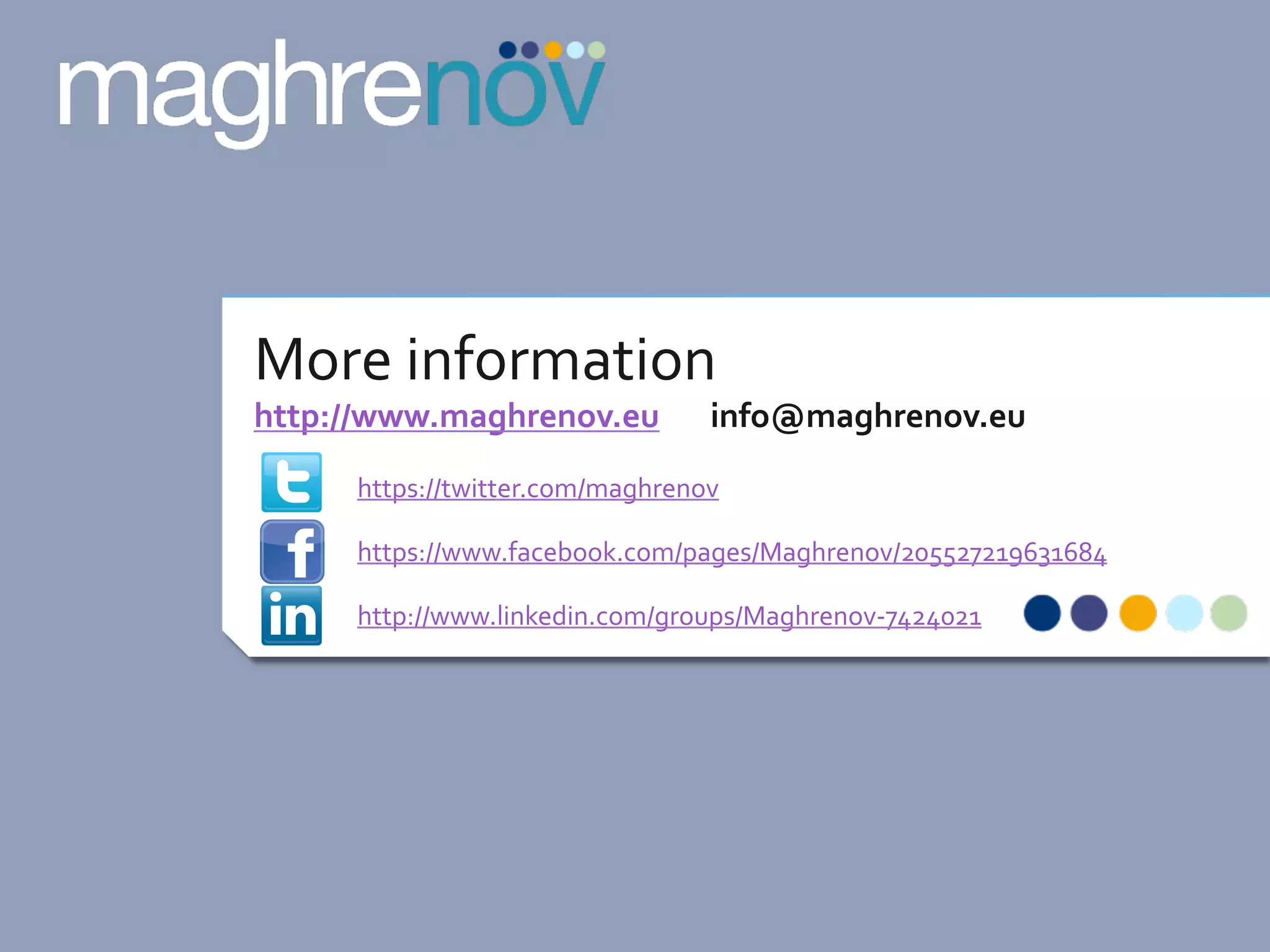  

More	
  information	
  

http://www.maghrenov.eu	
  	
  	
  	
  	
  	
  	
  info@maghrenov.eu	
  
https://twitter.com/maghrenov	
  
https://www.facebook.com/pages/Maghrenov/205527219631684	
  
http://www.linkedin.com/groups/Maghrenov-­‐7424021	
  

 