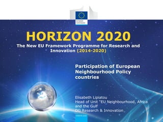 HORIZON 2020

The New EU Framework Programme for Research and
Innovation (2014-2020)

Participation of European
Neighbourhood Policy
countries

Elisabeth Lipiatou
Head of Unit "EU Neighbourhood, Africa
and the Gulf
DG Research & Innovation

 